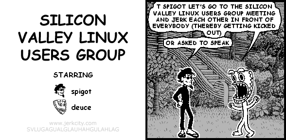 deuce: T SPIGOT LET'S GO TO THE SILICON VALLEY LINUX USERS GROUP MEETING AND JERK EACH OTHER IN FRONT OF EVERYBODY (THEREBY GETTING KICKED OUT)
spigot: OR ASKED TO SPEAK