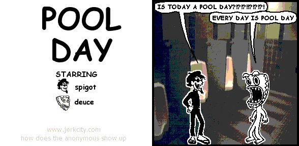 spigot: IS TODAY A POOL DAY?!?!?!?!?!?!?!?!
deuce: EVERY DAY IS POOL DAY