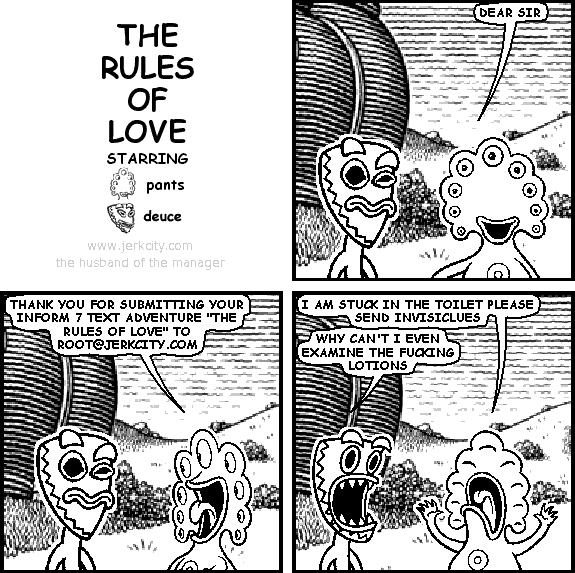 pants: DEAR SIR
pants: THANK YOU FOR SUBMITTING YOUR INFORM 7 TEXT ADVENTURE "THE RULES OF LOVE" TO ROOT@JERKCITY.COM
pants: I AM STUCK IN THE TOILET PLEASE SEND INVISICLUES
deuce: WHY CAN'T I EVEN EXAMINE THE FUCKING LOTIONS