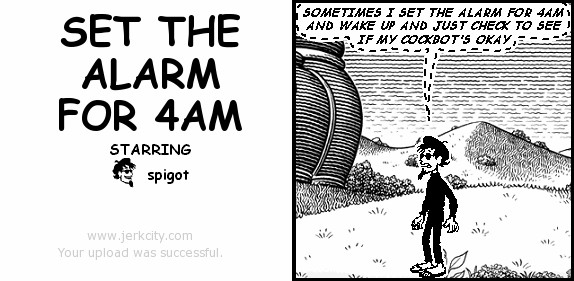 (spigot): SOMETIMES I SET THE ALARM FOR 4AM AND WAKE UP AND JUST CHECK TO SEE IF MY COCKBOT'S OKAY