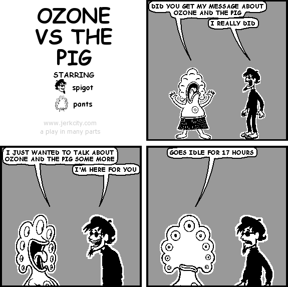 pants: DID YOU GET MY MESSAGE ABOUT OZONE AND THE PIG
spigot: I REALLY DID
pants: I JUST WANTED TO TALK ABOUT OZONE AND THE PIG SOME MORE
spigot: I'M HERE FOR YOU
pants: GOES IDLE FOR 17 HOURS
