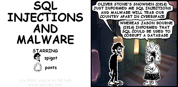 spigot: OLIVER STONE'S SNOWDEN (2016) JUST INFORMED ME SQL INJECTIONS AND MALWARE WILL TEAR OUR COUNTRY APART IN CYBERSPACE
pants: WHEREAS JASON BOURNE (2016) INFORMED THAT SQL COULD BE USED TO CORRUPT A DATABASE