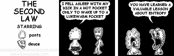 pants: I FELL ASLEEP WITH MY DICK IN A HOT POCKET ONLY TO WAKE UP TO A LUKEWARM POCKET
deuce: YOU HAVE LEARNED A VALUABLE LESSON ABOUT ENTROPY