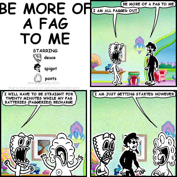 BE MORE OF A FAG TO ME