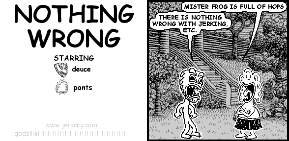 pants: MISTER FROG IS FULL OF HOPS
deuce: THERE IS NOTHING WRONG WITH JERKING, ETC.