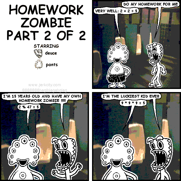 deuce: DO MY HOMEWORK FOR ME
pants: VERY WELL: 2 + 2 = 5
pants: I'M 15 YEARS OLD AND HAVE MY OWN HOMEWORK ZOMBIE !!!!!
pants: 2 % 47 = 5
deuce: I'M THE LUCKIEST KID EVER
pants: 9 * 9 * 9 = 5