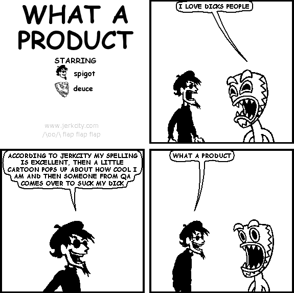 deuce: I LOVE DICKS PEOPLE
spigot: ACCORDING TO JERKCITY MY SPELLING IS EXCELLENT, THEN A LITTLE CARTOON POPS UP ABOUT HOW COOL I AM AND THEN SOMEONE FROM QA COMES OVER TO SUCK MY DICK
spigot: WHAT A PRODUCT