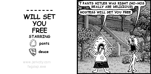 deuce: T PANTS HITLER WAS RIGHT (HO-HOS REALLY ARE DELICIOUS)
pants: HOSTESS WILL SET YOU FREE