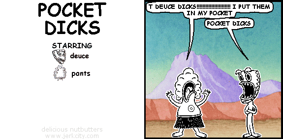 pants: T DEUCE DICKS !!!!!!!!!!!!!!!!!!!!! I PUT THEM IN MY POCKET
deuce: POCKET DICKS