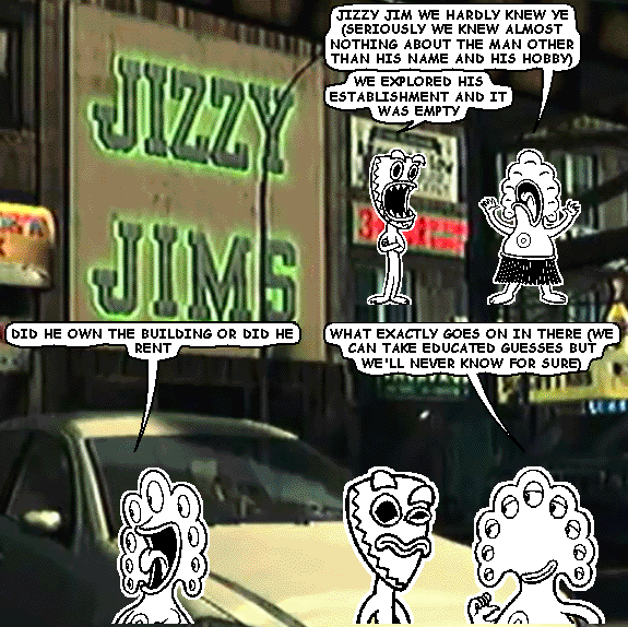 pants: JIZZY JIM WE HARDLY KNEW YE (SERIOUSLY WE KNEW ALMOST NOTHING ABOUT THE MAN OTHER THAN HIS NAME AND HIS HOBBY)
deuce: WE EXPLORED HIS ESTABLISHMENT AND IT WAS EMPTY
pants: DID HE OWN THE BUILDING OR DID HE RENT
pants: WHAT EXACTLY GOES ON IN THERE (WE CAN TAKE EDUCATED GUESSES BUT WE'LL NEVER KNOW FOR SURE)